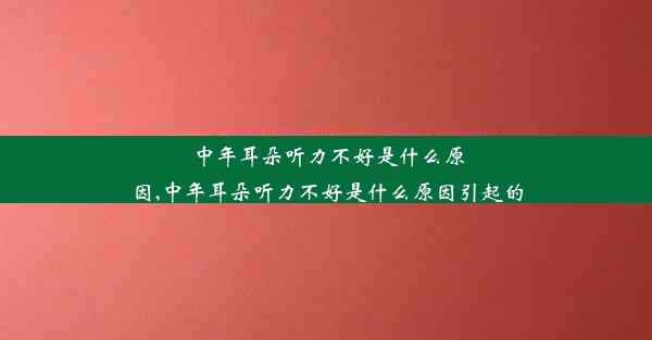 中年耳朵听力不好是什么原因,中年耳朵听力不好是什么原因引起的