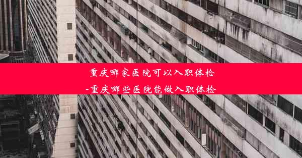 重庆哪家医院可以入职体检-重庆哪些医院能做入职体检