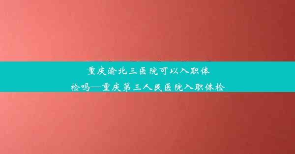 重庆渝北三医院可以入职体检吗—重庆第三人民医院入职体检