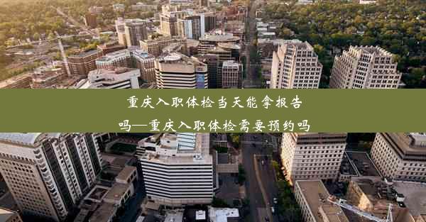 重庆入职体检当天能拿报告吗—重庆入职体检需要预约吗