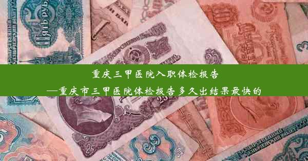 重庆三甲医院入职体检报告—重庆市三甲医院体检报告多久出结果最快的