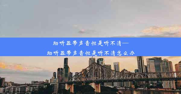 助听器带声音但是听不清—助听器带声音但是听不清怎么办