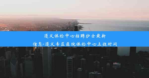 遵义体检中心招聘护士最新信息-遵义专区医院体检中心上班时间