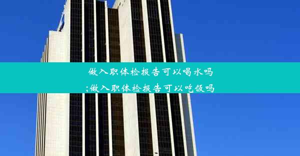 做入职体检报告可以喝水吗;做入职体检报告可以吃饭吗