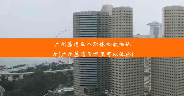 <b>广州荔湾区入职体检最快地方(广州荔湾区哪里可以体检)</b>