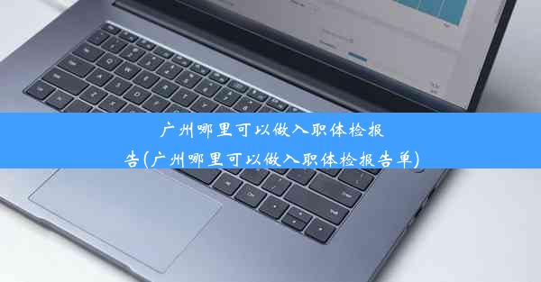 广州哪里可以做入职体检报告(广州哪里可以做入职体检报告单)