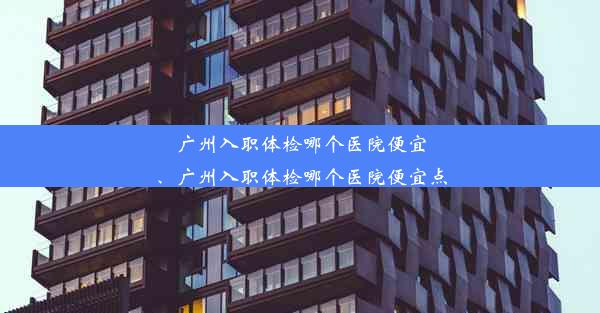 广州入职体检哪个医院便宜、广州入职体检哪个医院便宜点