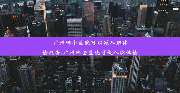 广州哪个医院可以做入职体检报告,广州哪些医院可做入职体检