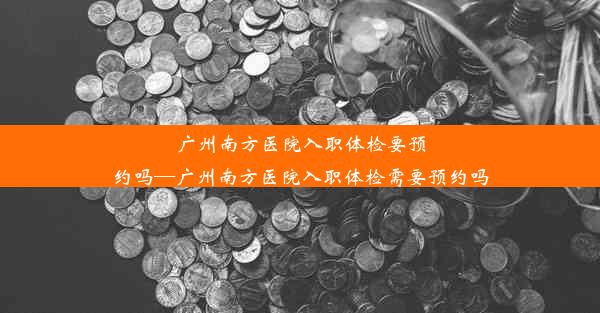 广州南方医院入职体检要预约吗—广州南方医院入职体检需要预约吗