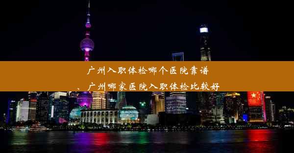 广州入职体检哪个医院靠谱、广州哪家医院入职体检比较好