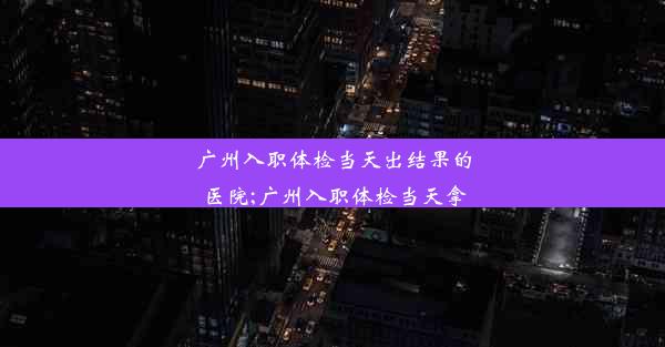 广州入职体检当天出结果的医院;广州入职体检当天拿