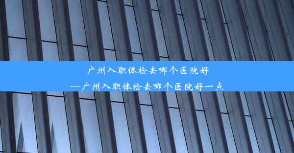 广州入职体检去哪个医院好—广州入职体检去哪个医院好一点