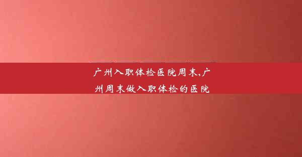 广州入职体检医院周末,广州周末做入职体检的医院