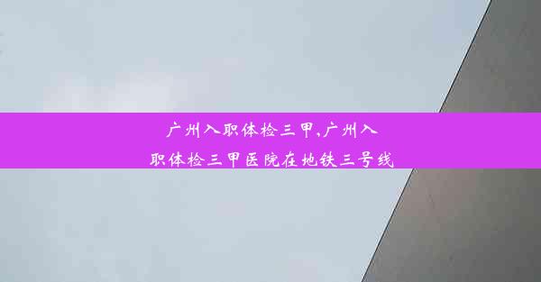 广州入职体检三甲,广州入职体检三甲医院在地铁三号线