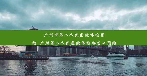 广州市第八人民医院体检预约_广州第八人民医院体检要怎么预约