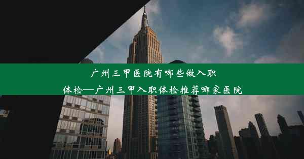 广州三甲医院有哪些做入职体检—广州三甲入职体检推荐哪家医院