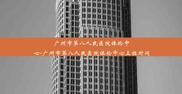 广州市第八人民医院体检中心-广州市第八人民医院体检中心上班时间