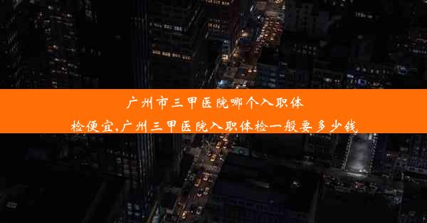 广州市三甲医院哪个入职体检便宜,广州三甲医院入职体检一般要多少钱