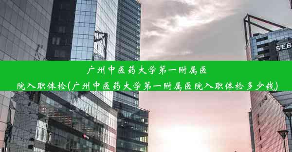 广州中医药大学第一附属医院入职体检(广州中医药大学第一附属医院入职体检多少钱)