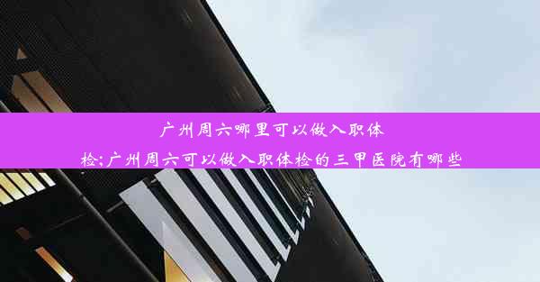 广州周六哪里可以做入职体检;广州周六可以做入职体检的三甲医院有哪些