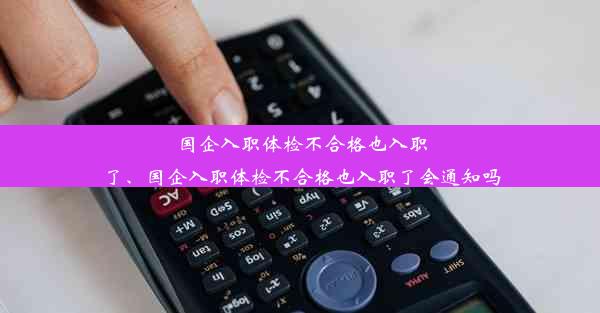 国企入职体检不合格也入职了、国企入职体检不合格也入职了会通知吗