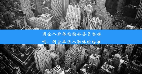 国企入职体检按公务员标准吗、国企单位入职体检标准