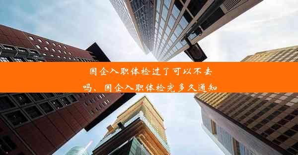 国企入职体检过了可以不去吗、国企入职体检完多久通知