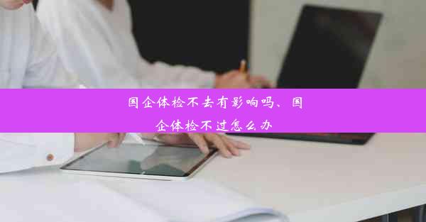 国企体检不去有影响吗、国企体检不过怎么办