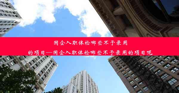 国企入职体检哪些不予录用的项目—国企入职体检哪些不予录用的项目呢