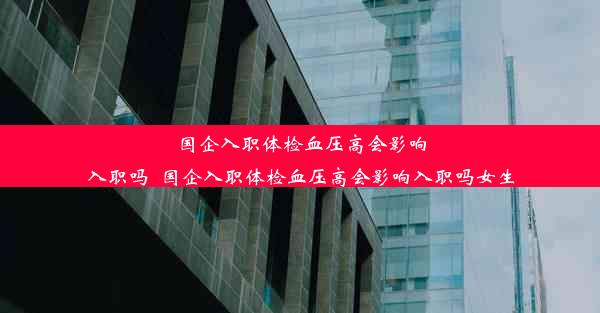 <b>国企入职体检血压高会影响入职吗_国企入职体检血压高会影响入职吗女生</b>