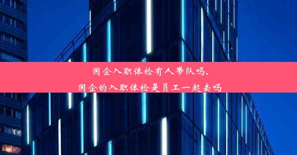 国企入职体检有人带队吗,国企的入职体检是员工一起去吗