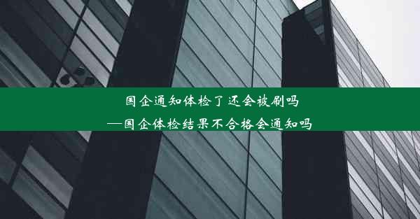 国企通知体检了还会被刷吗—国企体检结果不合格会通知吗