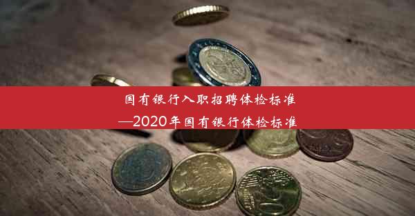 国有银行入职招聘体检标准—2020年国有银行体检标准