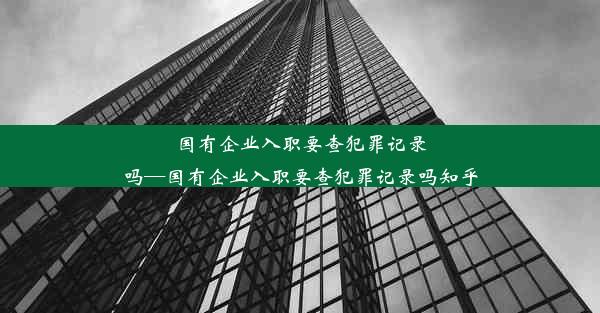 国有企业入职要查犯罪记录吗—国有企业入职要查犯罪记录吗知乎