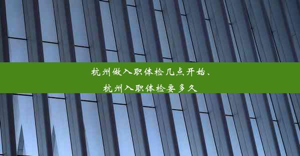 杭州做入职体检几点开始、杭州入职体检要多久