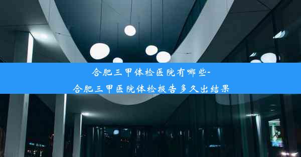 合肥三甲体检医院有哪些-合肥三甲医院体检报告多久出结果