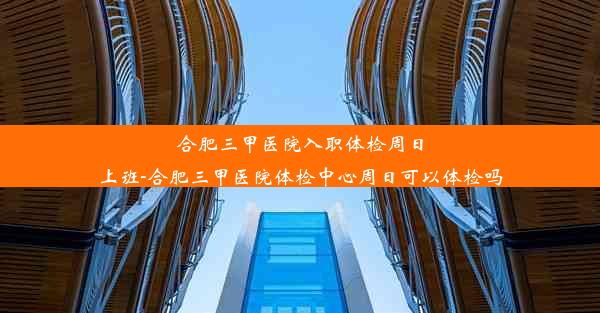 合肥三甲医院入职体检周日上班-合肥三甲医院体检中心周日可以体检吗