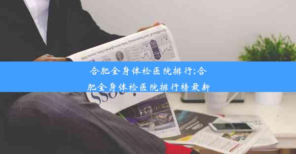 合肥全身体检医院排行;合肥全身体检医院排行榜最新