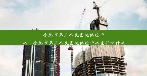 合肥市第三人民医院体检中心、合肥市第三人民医院体检中心主任叫什么