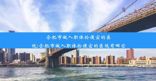 合肥市做入职体检便宜的医院;合肥市做入职体检便宜的医院有哪些