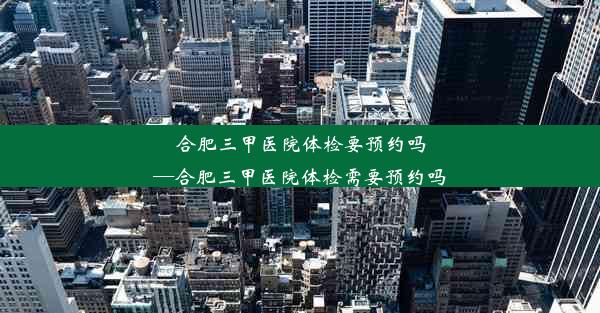 合肥三甲医院体检要预约吗—合肥三甲医院体检需要预约吗