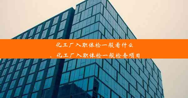 化工厂入职体检一般看什么、化工厂入职体检一般检查项目