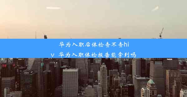 华为入职后体检查不查hiv_华为入职体检报告能拿到吗