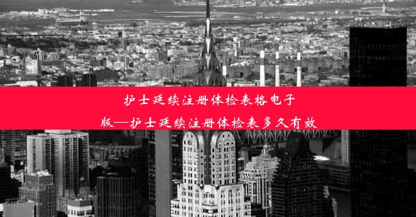 护士延续注册体检表格电子版—护士延续注册体检表多久有效