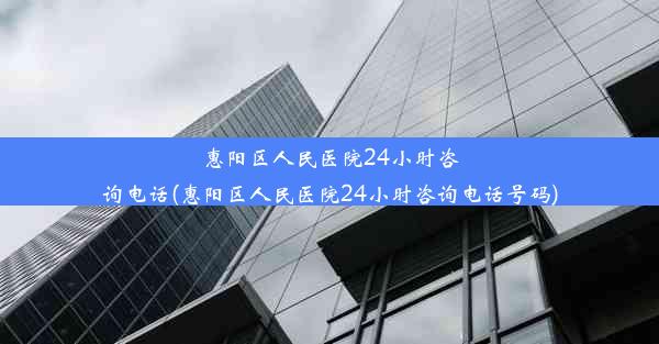 惠阳区人民医院24小时咨询电话(惠阳区人民医院24小时咨询电话号码)