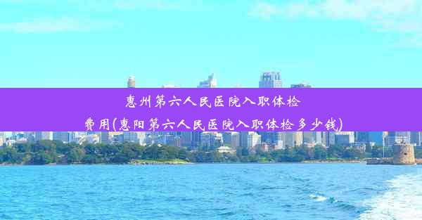 惠州第六人民医院入职体检费用(惠阳第六人民医院入职体检多少钱)