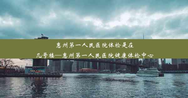 惠州第一人民医院体检是在几号楼—惠州第一人民医院健康体检中心