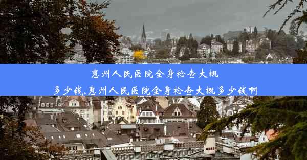 惠州人民医院全身检查大概多少钱,惠州人民医院全身检查大概多少钱啊