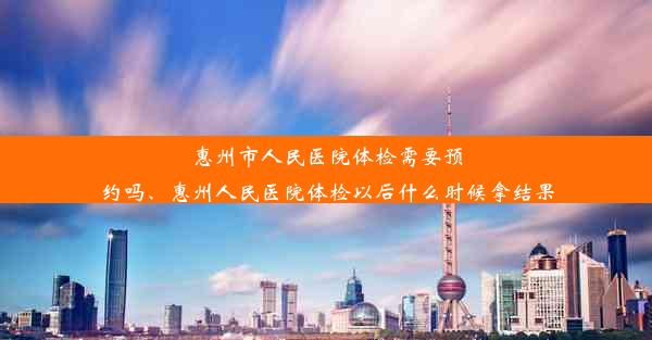 惠州市人民医院体检需要预约吗、惠州人民医院体检以后什么时候拿结果