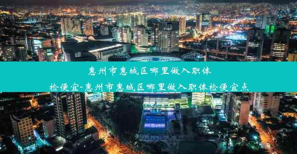 惠州市惠城区哪里做入职体检便宜-惠州市惠城区哪里做入职体检便宜点